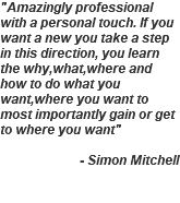 "Amazingly professional with a personal touch. If you want a new you take a step in this direction, you learn the why,what,where and how to do what you want,where you want to most importantly gain or get to where you want" - Simon Mitchell