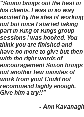 "Simon brings out the best in his clients. I was in no way excited by the idea of working out but once I started taking part in King of Kings group sessions I was hooked. You think you are finished and have no more to give but then with the right words of encouragement Simon brings out another few minutes of work from you! Could not recommend highly enough. Give him a try!!" - Ann Kavanagh 