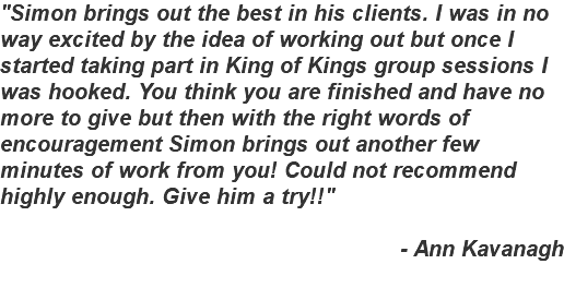 "Simon brings out the best in his clients. I was in no way excited by the idea of working out but once I started taking part in King of Kings group sessions I was hooked. You think you are finished and have no more to give but then with the right words of encouragement Simon brings out another few minutes of work from you! Could not recommend highly enough. Give him a try!!" - Ann Kavanagh 