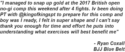 "I managed to snap up gold at the 2017 British open no-gi comp this weekend after 4 fights. Iv been doing PT with @kingofkingspt to prepare for this comp and boy was I ready, I felt in super shape and I can't say thank you enough for time and effort he puts into understanding what exercises will best benefit me" - Ryan Coxall BJJ Blue Belt